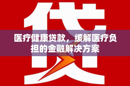 安远医疗健康贷款，缓解医疗负担的金融解决方案