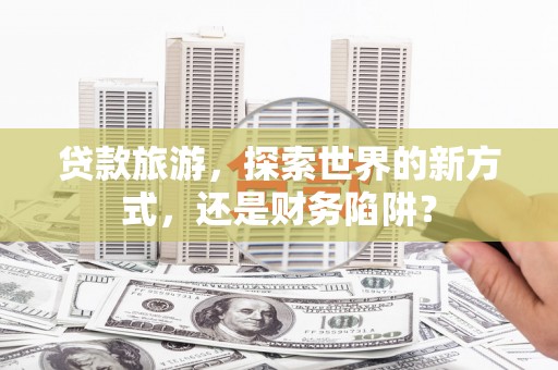 竹溪贷款旅游，探索世界的新方式，还是财务陷阱？